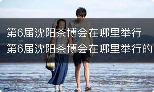 第6届沈阳茶博会在哪里举行 第6届沈阳茶博会在哪里举行的