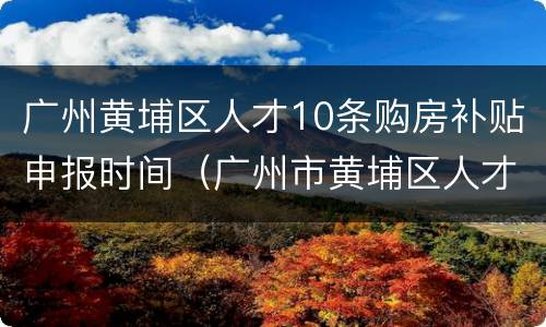 广州黄埔区人才10条购房补贴申报时间（广州市黄埔区人才购房政策）