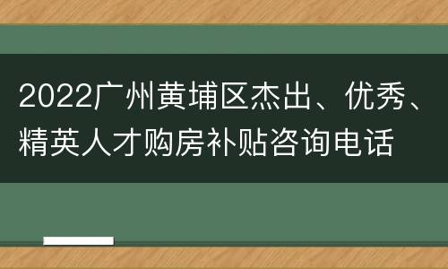 2022广州黄埔区杰出、优秀、精英人才购房补贴咨询电话