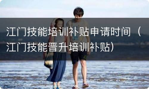 江门技能培训补贴申请时间（江门技能晋升培训补贴）