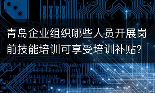 青岛企业组织哪些人员开展岗前技能培训可享受培训补贴？