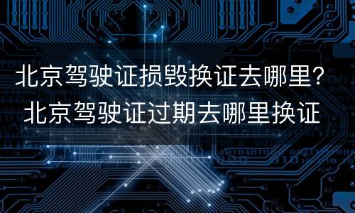 北京驾驶证损毁换证去哪里？ 北京驾驶证过期去哪里换证