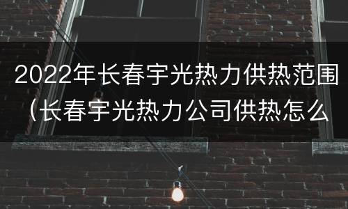2022年长春宇光热力供热范围（长春宇光热力公司供热怎么样）