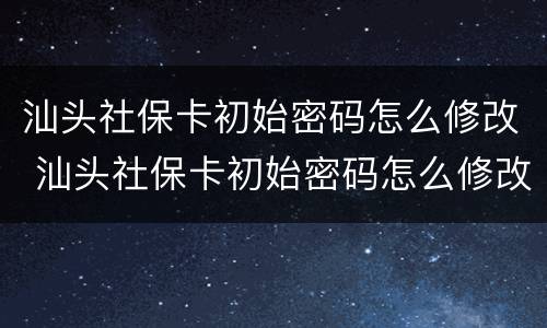 汕头社保卡初始密码怎么修改 汕头社保卡初始密码怎么修改的