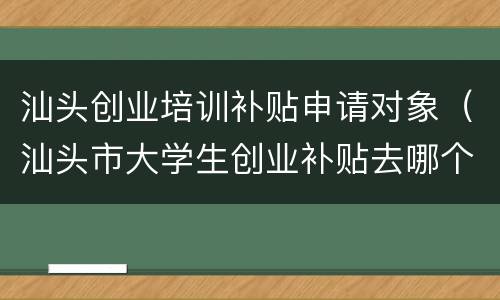 汕头创业培训补贴申请对象（汕头市大学生创业补贴去哪个单位申请）