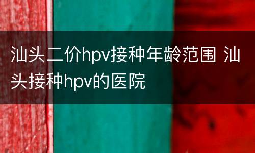 汕头二价hpv接种年龄范围 汕头接种hpv的医院
