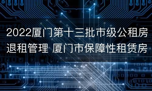 2022厦门第十三批市级公租房退租管理 厦门市保障性租赁房退出规定