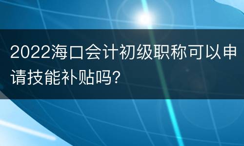 2022海口会计初级职称可以申请技能补贴吗？
