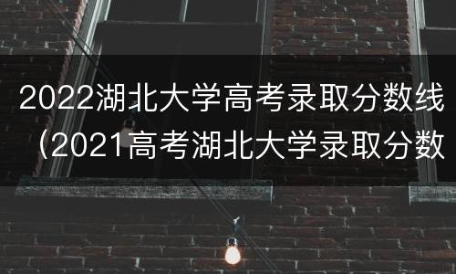 2022湖北大学高考录取分数线（2021高考湖北大学录取分数线）