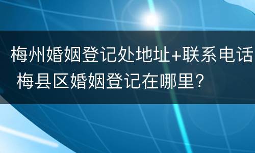 梅州婚姻登记处地址+联系电话 梅县区婚姻登记在哪里?