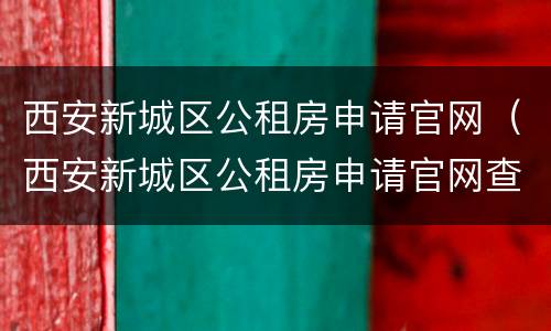 西安新城区公租房申请官网（西安新城区公租房申请官网查询）