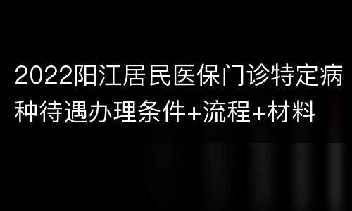 2022阳江居民医保门诊特定病种待遇办理条件+流程+材料
