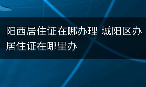 阳西居住证在哪办理 城阳区办居住证在哪里办