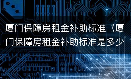 厦门保障房租金补助标准（厦门保障房租金补助标准是多少）