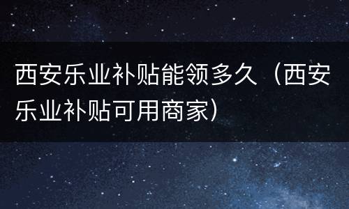 西安乐业补贴能领多久（西安乐业补贴可用商家）