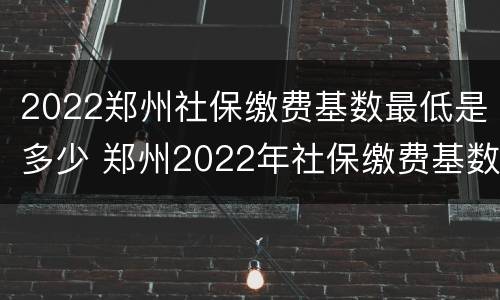 2022郑州社保缴费基数最低是多少 郑州2022年社保缴费基数是多少