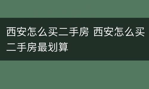 西安怎么买二手房 西安怎么买二手房最划算