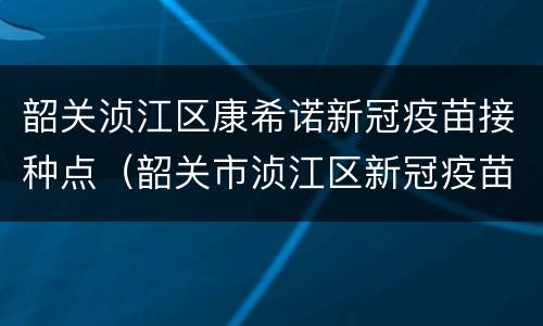 韶关浈江区康希诺新冠疫苗接种点（韶关市浈江区新冠疫苗接种地点）