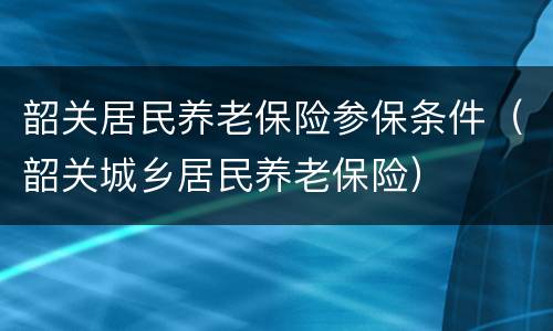 韶关居民养老保险参保条件（韶关城乡居民养老保险）