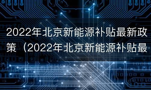 2022年北京新能源补贴最新政策（2022年北京新能源补贴最新政策解读）