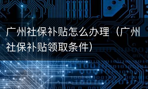 广州社保补贴怎么办理（广州社保补贴领取条件）