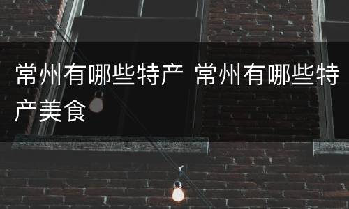 常州有哪些特产 常州有哪些特产美食