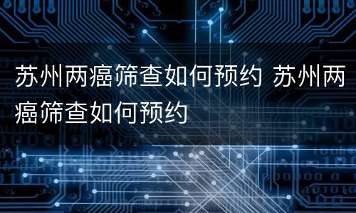 苏州两癌筛查如何预约 苏州两癌筛查如何预约