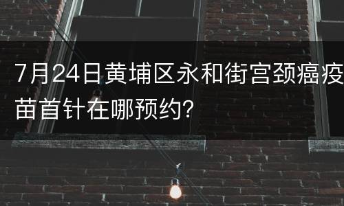 7月24日黄埔区永和街宫颈癌疫苗首针在哪预约？