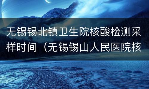 无锡锡北镇卫生院核酸检测采样时间（无锡锡山人民医院核酸检测时间）