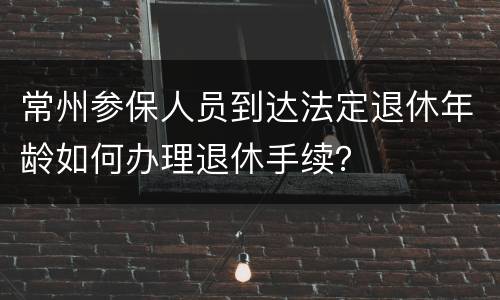 常州参保人员到达法定退休年龄如何办理退休手续？