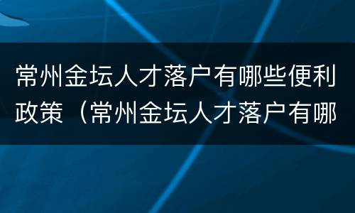 常州金坛人才落户有哪些便利政策（常州金坛人才落户有哪些便利政策补贴）