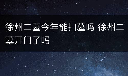徐州二墓今年能扫墓吗 徐州二墓开门了吗