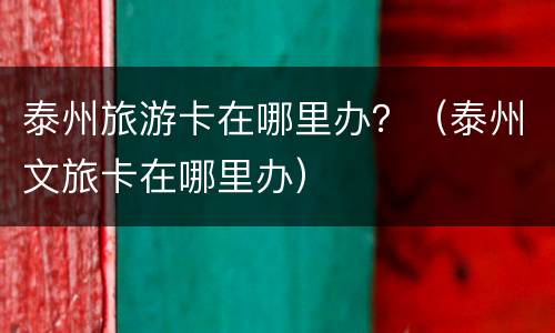 泰州旅游卡在哪里办？（泰州文旅卡在哪里办）