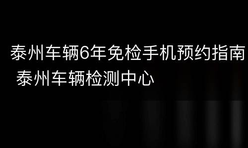 泰州车辆6年免检手机预约指南 泰州车辆检测中心
