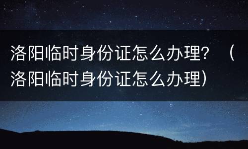 洛阳临时身份证怎么办理？（洛阳临时身份证怎么办理）