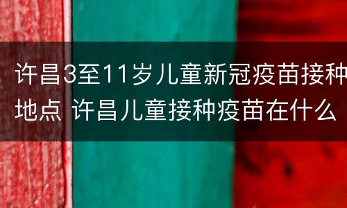 许昌3至11岁儿童新冠疫苗接种地点 许昌儿童接种疫苗在什么地方