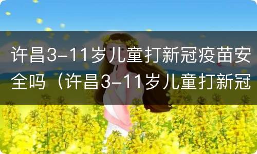 许昌3-11岁儿童打新冠疫苗安全吗（许昌3-11岁儿童打新冠疫苗安全吗多少钱）