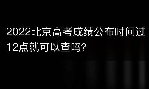 2022北京高考成绩公布时间过12点就可以查吗？