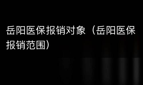 岳阳医保报销对象（岳阳医保报销范围）