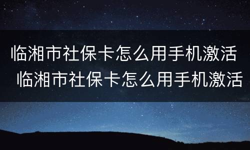 临湘市社保卡怎么用手机激活 临湘市社保卡怎么用手机激活使用