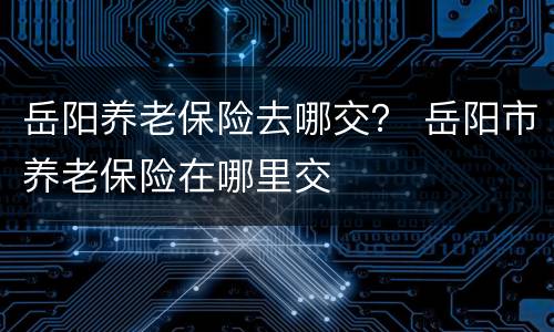 岳阳养老保险去哪交？ 岳阳市养老保险在哪里交
