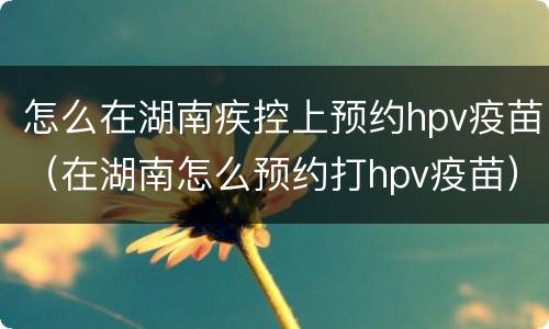 怎么在湖南疾控上预约hpv疫苗（在湖南怎么预约打hpv疫苗）