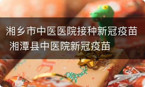 湘乡市中医医院接种新冠疫苗 湘潭县中医院新冠疫苗
