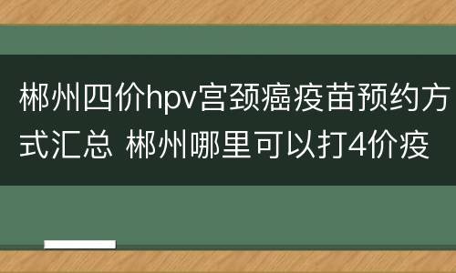 郴州四价hpv宫颈癌疫苗预约方式汇总 郴州哪里可以打4价疫苗