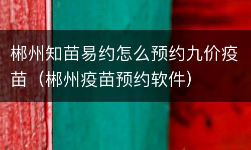郴州知苗易约怎么预约九价疫苗（郴州疫苗预约软件）
