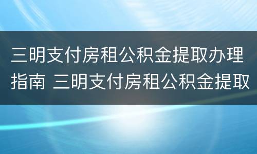 三明支付房租公积金提取办理指南 三明支付房租公积金提取办理指南查询