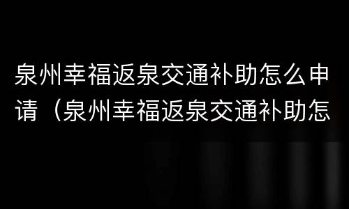 泉州幸福返泉交通补助怎么申请（泉州幸福返泉交通补助怎么申请的）