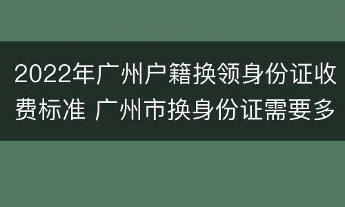 2022年广州户籍换领身份证收费标准 广州市换身份证需要多长时间