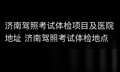 济南驾照考试体检项目及医院地址 济南驾照考试体检地点