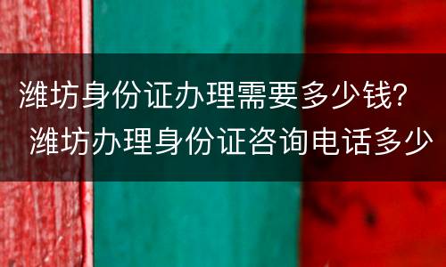 潍坊身份证办理需要多少钱？ 潍坊办理身份证咨询电话多少